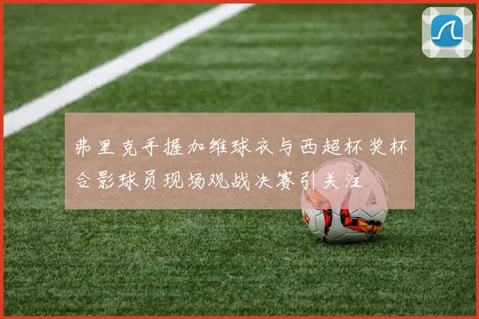 弗里克手握加维球衣与西超杯奖杯合影球员现场观战决赛引关注