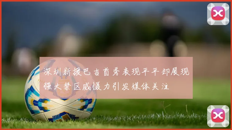 深圳新援巴吉首秀表现平平却展现强大禁区威慑力引发媒体关注