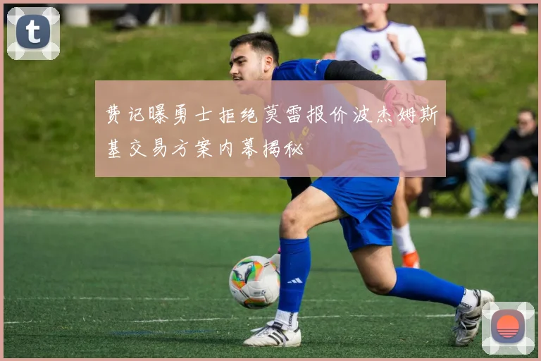 费记曝勇士拒绝莫雷报价波杰姆斯基交易方案内幕揭秘
