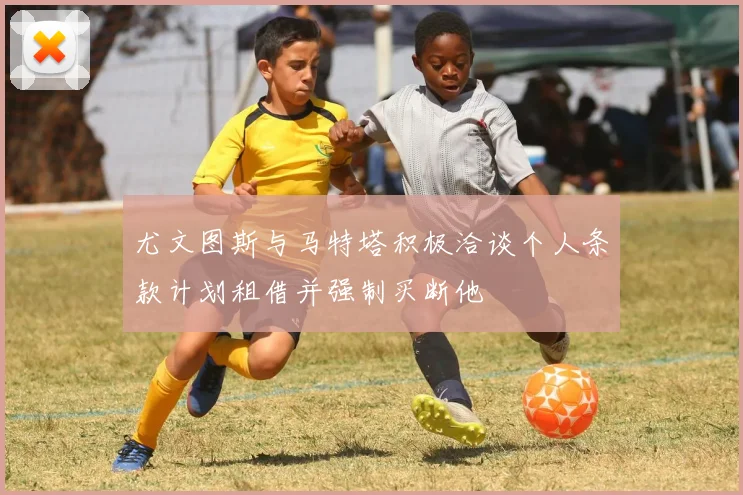 尤文图斯与马特塔积极洽谈个人条款计划租借并强制买断他