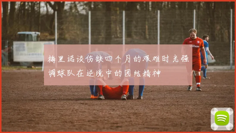 梅里诺谈伤缺四个月的艰难时光强调球队在逆境中的团结精神