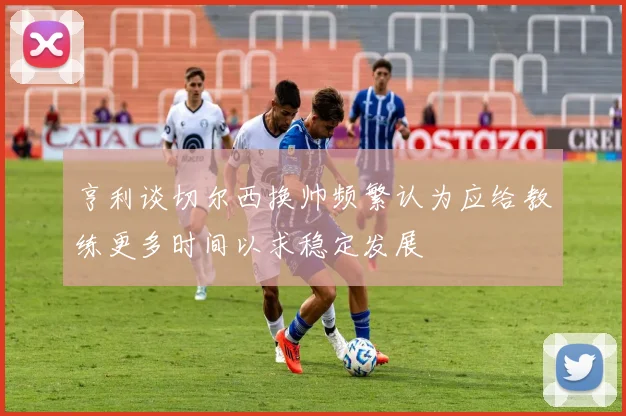 亨利谈切尔西换帅频繁认为应给教练更多时间以求稳定发展