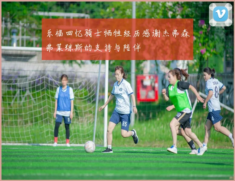 乐福回忆骑士牺牲经历感谢杰弗森弗莱琼斯的支持与陪伴