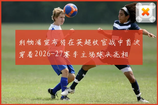 利物浦宣布将在英超收官战中首次穿着2026-27赛季主场球衣亮相