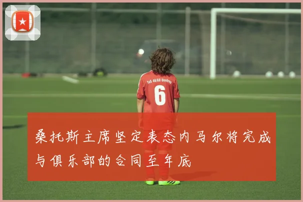 桑托斯主席坚定表态内马尔将完成与俱乐部的合同至年底