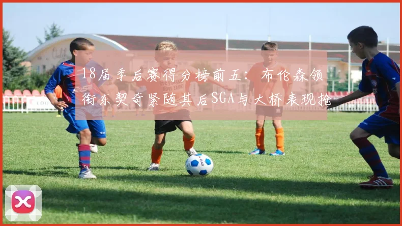 18届季后赛得分榜前五：布伦森领衔东契奇紧随其后SGA与大桥表现抢眼