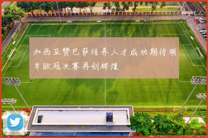 加西亚赞巴萨培养人才成功期待明年欧冠决赛再创辉煌