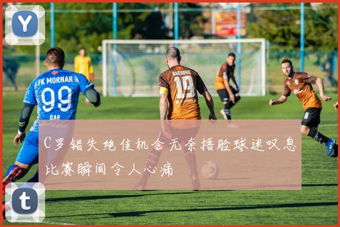 C罗错失绝佳机会无奈捂脸球迷叹息比赛瞬间令人心痛