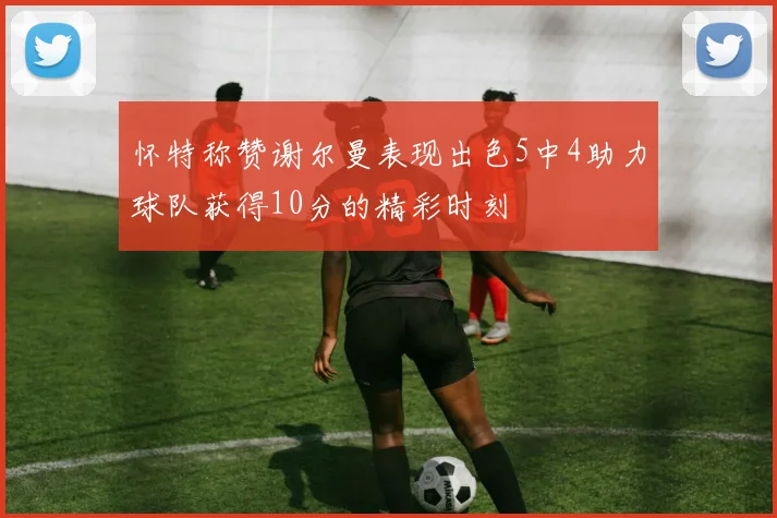 怀特称赞谢尔曼表现出色5中4助力球队获得10分的精彩时刻