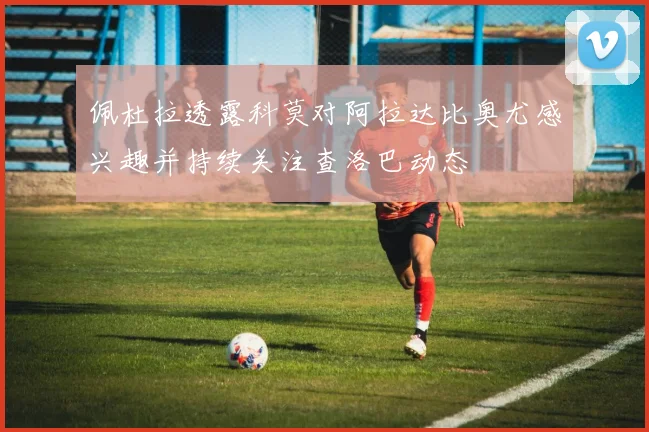 佩杜拉透露科莫对阿拉达比奥尤感兴趣并持续关注查洛巴动态