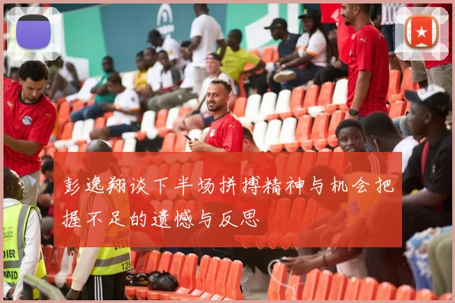 彭逸翔谈下半场拼搏精神与机会把握不足的遗憾与反思