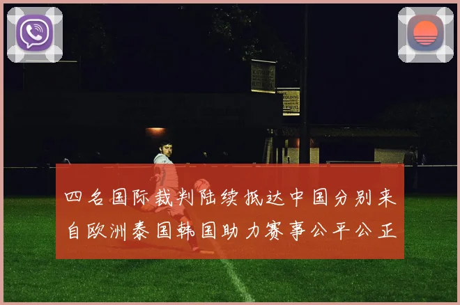 四名国际裁判陆续抵达中国分别来自欧洲泰国韩国助力赛事公平公正