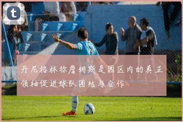 丹尼格林称詹姆斯是园区内的真正领袖促进球队团结与合作