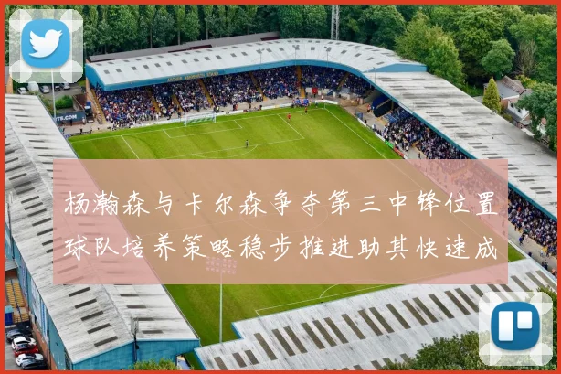 杨瀚森与卡尔森争夺第三中锋位置球队培养策略稳步推进助其快速成长