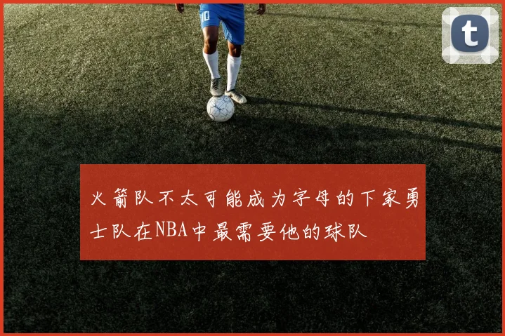 火箭队不太可能成为字母的下家勇士队在NBA中最需要他的球队