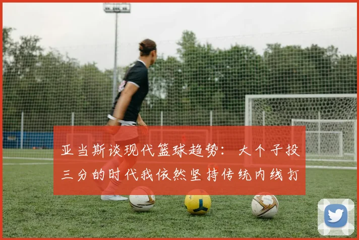 亚当斯谈现代篮球趋势：大个子投三分的时代我依然坚持传统内线打法