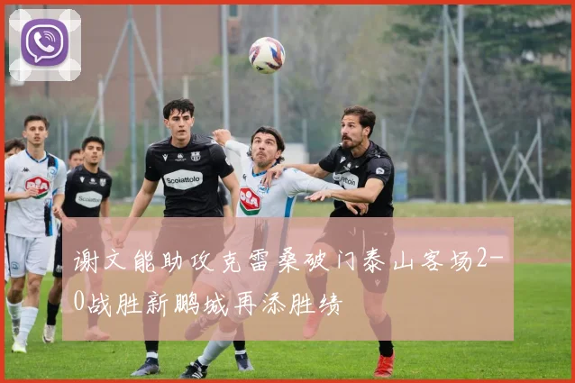 谢文能助攻克雷桑破门泰山客场2-0战胜新鹏城再添胜绩