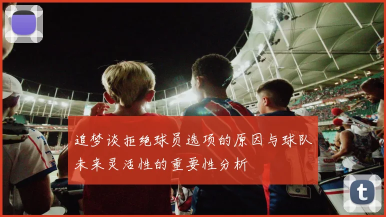 追梦谈拒绝球员选项的原因与球队未来灵活性的重要性分析