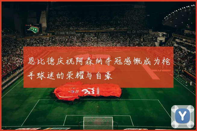 恩比德庆祝阿森纳夺冠感慨成为枪手球迷的荣耀与自豪