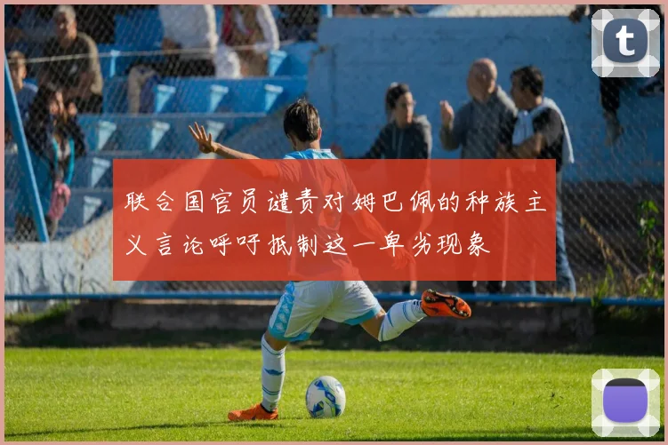 联合国官员谴责对姆巴佩的种族主义言论呼吁抵制这一卑劣现象