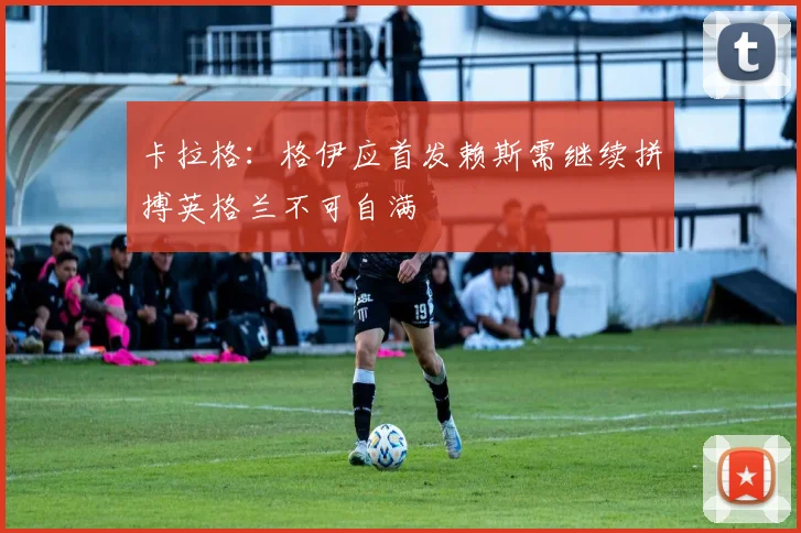 卡拉格：格伊应首发赖斯需继续拼搏英格兰不可自满