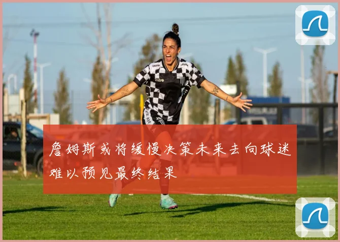 詹姆斯或将缓慢决策未来去向球迷难以预见最终结果