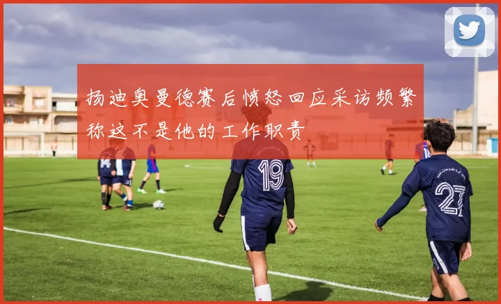 扬迪奥曼德赛后愤怒回应采访频繁称这不是他的工作职责