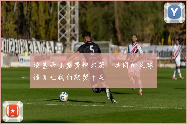 埃基蒂克盛赞维尔茨：共同的足球语言让我们默契十足